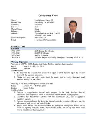 Curriculum Vitae
Name : Nanda Junius Riano, SE
Date Of Birth : Palembang, 26 Juni 1987
Nationality : Indonesia
Sex : Man
Marital Status : Single
Religion : Muslim
Address : Perum Pondok Jati Blok C.No 11
Sidoarjo, Jawa Timur
Nomor Handphone : 083879197738
E-mail : - nandajun1987@gmail.com
INFORMATION
Education
1993-1999 : SDN Pucang IV Sidoarjo
1999-2002 : SLTPN 1 Sidoarjo
2002-2005 : SMUN 1 Sidoarjo
2005-2010 : Bachelor Degree Accounting Brawijaya University (GPA 3,22)
Working Experience
Working At MBPRU KJPP (Kantor Jasa Penilai Publik), Surabaya Representative
Period : May 2010 – Oktober 2010
Position : Surveyor
Job Description :
1. To determine the value of client asset with a report to client. Perform report the value of
asset with the appraisal assesment.
2. Finding the asset and collect data about the assets such as legality document, asset
location, asset photo and others.
Working At PT. Bank Pembangunan Daerah Jatim Tbk
Period : Januari 2011 – Februari 2016
Position : Junior Auditor
Job Description :
1. Develop a comprehensive internal audit program for the bank. Perform financial,
operational, and compliance audits in accordance with the internal audit program.
2. Coordinate the department’s activities with the independent CPA and all applicable
regulatory agencies
3. Develop recommendations for improving internal controls, operating efficiency, and the
adequacy of bank records and recordkeeping.
4. Report audit findings and recommendations to appropriate management based on the
results of regularly scheduled audits, non-scheduled audits, and at any time when issues
need to be addressed by management
 