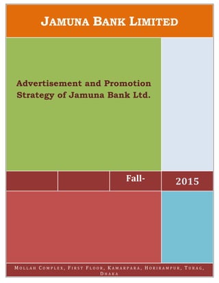 JAMUNA BANK LIMITED
Fall- 2015
Advertisement and Promotion
Strategy of Jamuna Bank Ltd.
M O L L A H C O M P L E X , F I R S T F L O O R , K A M A R P A R A , H O R I R A M P U R , T U R A G ,
D H A K A
 