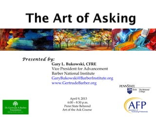 Presented by:
Gary L. Bukowski, CFRE
Vice President for Advancement
Barber National Institute
GaryBukowski@BarberInstitute.org
www.GertrudeBarber.org
April 9, 2013
6:00 – 8:30 p.m.
Penn State Behrend
Art of the Ask Course
 