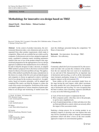 Int J Interact Des Manuf (2015) 9:167–175
DOI 10.1007/s12008-014-0255-y
ORIGINAL PAPER
Methodology for innovative eco-design based on TRIZ
Ahmed Cheriﬁ · Mario Dubois · Mickael Gardoni ·
Abdelaziz Tairi
Received: 2 October 2014 / Accepted: 4 November 2014 / Published online: 25 January 2015
© Springer-Verlag France 2015
Abstract In the context of product innovation, the envi-
ronmental dimension takes a new dimension and can not be
separated from other product requirements which make it
competitive. Many tools are available but not widely used by
companies. In the present work we have adopted an approach
using a qualitative evaluation matrix including parameters
related to the ease of use of the product related to the orga-
nizational preparation for the appropriation of an eco-design
approach,inadditiontothestandardfactorsofeco-efﬁciency.
In order to help the designer to make a decision, an adapted
TRIZ method is proposed (Téoria Rechénia Izobrétatelskikh
Zadatchortheoryofinventiveproblemsolving).Theapplica-
bility of this method is justiﬁed by the many contradictions in
the choices in a study of the life cycle and can help designers
and companies to choose an approach to attain a satisfying
level of eco-design for the resources invested in it. An appli-
cation, based on inventive principles, will be adapted and
completed.This matrix can help the designer to reduce the
scope of his creative investigations. Veriﬁcation of the results
was made by application to various situations of patents pub-
lished in eco-design and monitoring of student teams that
A. Cheriﬁ · M. Dubois · M. Gardoni (B)
ÉTS, Montréal, Canada
e-mail: mickael.gardoni@etsmtl.ca
A. Cheriﬁ
e-mail: cheriﬁa@yahoo.fr
M. Dubois
e-mail: Mario.dubois@gmail.com
M. Gardoni
INSA de Strausbourg, Montréal, Canada
A. Tairi
UMBB, Boumerdès, Algérie
e-mail: vrpgr@umbb.dz
meet the challenges presented during the competition “24
Hours of innovation.”
Keywords Eco-innovation · Eco-design · TRIZ ·
Indicators · Eco-efﬁciency
1 Introduction
Commonly called Life Cycle Assessment (LCA), this assess-
ment tool takes into account the evolution of the product,
from the raw materials that were used in its manufacture,
its use and end of life characterized by an important step
of destruction and recycling, as well as all the intermediate
steps (transport, packaging, storage etc.), which all generate
negative impacts on the environment [19].
Some studies on life cycle assessment simply focus on
the stage having the most impact, while others accentuate
the entire product life cycle characterized by an important
step of destruction and recycling. It is now recognized that
the latter is tedious, time-consuming, expensive and difﬁcult
to carry out on the following grounds [17]:
• Lack of ﬁrm-level experts to implement the tool.
• Most companies prefer, when they stick to the principle,
to opt for more simpliﬁed tools.
• Lack of spatiotemporal data, or when such data exist, they
are ﬂuid and difﬁcult to control, which can seriously affect
the impact of the assessment results.
Studying a design process for an existing product in an
attempt to improve or develop a new one requires that each
step will be considered in order to integrate environmental
parameters which will allow a focus on the most sensible
approach to improve its environmental qualities.
123
 