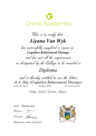 This is to certify that
Liyana Van Wyk
has successfully completed a course in
Cognitive Behavioural Therapy
and has met all the requirements
as designated by the College to be awarded a
Diploma
and is thereby entitled to use the letters
O.A. Dip. (Cognitive Behavioural Therapy)
and has this day of been entered onto the22 June 2016
Distinction
College Guild of Graduates Register
Grade:
Registrar:
Principal:
Registration number: OA119187
 