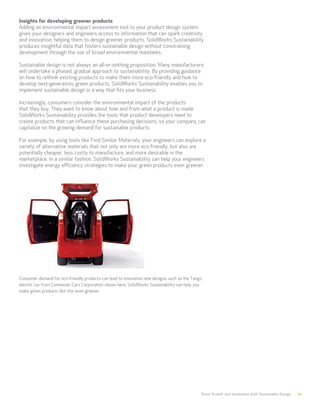 Drive Growth and Innovation with Sustainable Design 10
Insights for developing greener products
Adding an environmental impact assessment tool to your product design system
gives your designers and engineers access to information that can spark creativity
and innovation, helping them to design greener products. SolidWorks Sustainability
produces insightful data that fosters sustainable design without constraining
development through the use of broad environmental mandates.
Sustainable design is not always an all-or-nothing proposition. Many manufacturers
will undertake a phased, gradual approach to sustainability. By providing guidance
on how to rethink existing products to make them more eco-friendly and how to
develop next-generation, green products, SolidWorks Sustainability enables you to
implement sustainable design in a way that fits your business.
Increasingly, consumers consider the environmental impact of the products
that they buy. They want to know about how and from what a product is made.
SolidWorks Sustainability provides the tools that product developers need to
create products that can influence these purchasing decisions, so your company can
capitalize on the growing demand for sustainable products.
For example, by using tools like Find Similar Materials, your engineers can explore a
variety of alternative materials that not only are more eco-friendly, but also are
potentially cheaper, less costly to manufacture, and more desirable in the
marketplace. In a similar fashion, SolidWorks Sustainability can help your engineers
investigate energy efficiency strategies to make your green products even greener.
Consumer demand for eco-friendly products can lead to innovative new designs, such as the Tango
electric car from Commuter Cars Corporation shown here. SolidWorks Sustainability can help you
make green products like this even greener.
 
