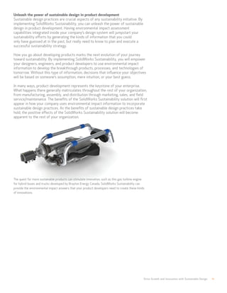 Drive Growth and Innovation with Sustainable Design 11
Unleash the power of sustainable design in product development
Sustainable design practices are crucial aspects of any sustainability initiative. By
implementing SolidWorks Sustainability, you can unleash the power of sustainable
design in product development. Having environmental impact assessment
capabilities integrated inside your company’s design system will jumpstart your
sustainability efforts by generating the kinds of information that you could
only have guessed at in the past, but really need to know to plan and execute a
successful sustainability strategy.
How you go about developing products marks the next evolution of your journey
toward sustainability. By implementing SolidWorks Sustainability, you will empower
your designers, engineers, and product developers to use environmental impact
information to develop the breakthrough products, processes, and technologies of
tomorrow. Without this type of information, decisions that influence your objectives
will be based on someone’s assumption, mere intuition, or your best guess.
In many ways, product development represents the keystone of your enterprise.
What happens there generally matriculates throughout the rest of your organization,
from manufacturing, assembly, and distribution through marketing, sales, and field
service/maintenance. The benefits of the SolidWorks Sustainability solution will first
appear in how your company uses environmental impact information to incorporate
sustainable design practices. As the benefits of sustainable design practices take
hold, the positive effects of the SolidWorks Sustainability solution will become
apparent to the rest of your organization.
The quest for more sustainable products can stimulate innovation, such as this gas turbine engine
for hybrid buses and trucks developed by Brayton Energy Canada. SolidWorks Sustainability can
provide the environmental impact answers that your product developers need to create these kinds
of innovations.
 