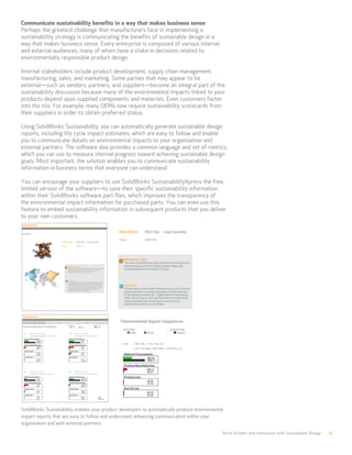 Communicate sustainability benefits in a way that makes business sense
Perhaps the greatest challenge that manufacturers face in implementing a
sustainability strategy is communicating the benefits of sustainable design in a
way that makes business sense. Every enterprise is composed of various internal
and external audiences, many of whom have a stake in decisions related to
environmentally responsible product design.
Internal stakeholders include product development, supply chain management,
manufacturing, sales, and marketing. Some parties that may appear to be
external—such as vendors, partners, and suppliers—become an integral part of the
sustainability discussion because many of the environmental impacts linked to your
products depend upon supplied components and materials. Even customers factor
into the mix. For example, many OEMs now require sustainability scorecards from
their suppliers in order to obtain preferred status.
Using SolidWorks Sustainability, you can automatically generate sustainable design
reports, including life cycle impact estimates, which are easy to follow and enable
you to communicate details on environmental impacts to your organization and
external partners. The software also provides a common language and set of metrics,
which you can use to measure internal progress toward achieving sustainable design
goals. Most important, the solution enables you to communicate sustainability
information in business terms that everyone can understand.
You can encourage your suppliers to use SolidWorks SustainabilityXpress the free,
limited version of the software—to save their specific sustainability information
within their SolidWorks software part files, which improves the transparency of
the environmental impact information for purchased parts. You can even use this
feature to embed sustainability information in subsequent products that you deliver
to your own customers.
SolidWorks Sustainability enables your product developers to automatically produce environmental
impact reports that are easy to follow and understand, enhancing communication within your
organization and with external partners.
Drive Growth and Innovation with Sustainable Design 12
 