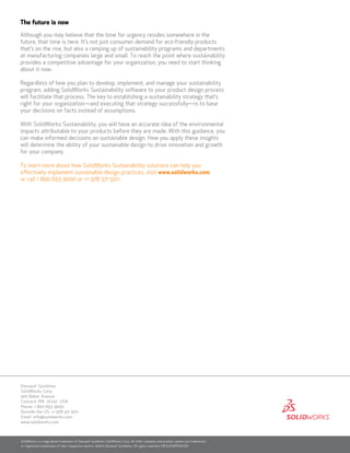 SolidWorks is a registered trademark of Dassault Systèmes SolidWorks Corp. All other company and product names are trademarks
or registered trademarks of their respective owners. ©2010 Dassault Systèmes. All rights reserved. MKsuswpENG1210
Dassault Systèmes
SolidWorks Corp.
300 Baker Avenue
Concord, MA 01742 USA
Phone: 1 800 693 9000
Outside the US: +1 978 371 5011
Email: info@solidworks.com
www.solidworks.com
The future is now
Although you may believe that the time for urgency resides somewhere in the
future, that time is here. It’s not just consumer demand for eco-friendly products
that’s on the rise, but also a ramping up of sustainability programs and departments
at manufacturing companies large and small. To reach the point where sustainability
provides a competitive advantage for your organization, you need to start thinking
about it now.
Regardless of how you plan to develop, implement, and manage your sustainability
program, adding SolidWorks Sustainability software to your product design process
will facilitate that process. The key to establishing a sustainability strategy that’s
right for your organization—and executing that strategy successfully—is to base
your decisions on facts instead of assumptions.
With SolidWorks Sustainability, you will have an accurate idea of the environmental
impacts attributable to your products before they are made. With this guidance, you
can make informed decisions on sustainable design. How you apply these insights
will determine the ability of your sustainable design to drive innovation and growth
for your company.
To learn more about how SolidWorks Sustainability solutions can help you
effectively implement sustainable design practices, visit www.solidworks.com,
or call 1 800 693 9000 or +1 978 371 5011.
 