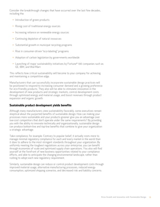 Drive Growth and Innovation with Sustainable Design 3
Consider the breakthrough changes that have occurred over the last few decades,
including the:
•	 Introduction of green products
•	 Rising cost of traditional energy sources
•	 Increasing reliance on renewable energy sources
•	 Continuing depletion of natural resources
•	 Substantial growth in municipal recycling programs
•	 Rise in consumer-driven “eco-labeling” programs
•	 Adoption of carbon legislation by governments worldwide
•	 Launching of major sustainability initiatives by Fortune®
100 companies such as
GE, IBM, and Wal-Mart
This reflects how critical sustainability will become to your company for achieving
and maintaining a competitive edge.
Manufacturers that can successfully incorporate sustainable design practices will
be positioned to respond to increasing consumer demand and a growing preference
for eco-friendly products. They also will be able to stimulate innovation in the
development of new products and strategic markets, control development costs
through optimized energy and material usage, and boost revenues through product
expansion and organic growth.
Sustainable product development yields benefits
Although many manufacturers view sustainability favorably, some executives remain
skeptical about the purported benefits of sustainable design. How can making your
processes more sustainable and your products greener give you an advantage over
low-cost competitors that don’t operate under the same requirements? By providing
you with the ability to innovate technically and organizationally, sustainable design
can produce bottom-line and top-line benefits that combine to give your organization
a strategic advantage.
Take compliance, for example. Contrary to popular belief, it actually costs more to
manage minimal regulatory compliance for each and every market in the world than
it does to adhere to the most stringent standards throughout your organization. By
uniformly meeting the toughest regulations across your enterprise, you can benefit
through economies of scale and optimized supply chain operations. You also will find
yourself at the forefront of new business opportunities related to your compliance
efforts, and able to anticipate the changing environmental landscape, rather than
rushing to adopt each new regulatory requirement.
Similarly, sustainable design can reduce or control product development costs through
improved material usage, alternative manufacturing processes, reduced energy
consumption, optimized shipping scenarios, and decreased risk and liability concerns.
 