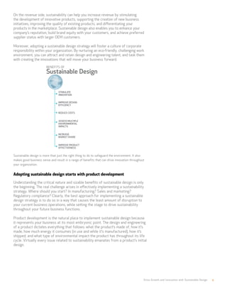 Drive Growth and Innovation with Sustainable Design 4
On the revenue side, sustainability can help you increase revenue by stimulating
the development of innovative products, supporting the creation of new business
initiatives, improving the quality of existing products, and differentiating your
products in the marketplace. Sustainable design also enables you to enhance your
company’s reputation, build brand equity with your customers, and achieve preferred
supplier status with larger OEM customers.
Moreover, adopting a sustainable design strategy will foster a culture of corporate
responsibility within your organization. By nurturing an eco-friendly, challenging work
environment, you can attract and retain design and engineering talent, and task them
with creating the innovations that will move your business forward.
Sustainable design is more than just the right thing to do to safeguard the environment. It also
makes good business sense and result in a range of benefits that can drive innovation throughout
your organization.
Adopting sustainable design starts with product development
Understanding the critical nature and sizable benefits of sustainable design is only
the beginning. The real challenge arises in effectively implementing a sustainability
strategy. Where should you start? In manufacturing? Sales and marketing?
Regulatory compliance? Clearly, the best approach for implementing a sustainable
design strategy is to do so in a way that causes the least amount of disruption to
your current business operations, while setting the stage to drive sustainability
throughout your future business functions.
Product development is the natural place to implement sustainable design because
it represents your business at its most embryonic point. The design and engineering
of a product dictates everything that follows: what the product’s made of, how it’s
made, how much energy it consumes (in use and while it’s manufactured), how it’s
shipped, and what type of environmental impact the product has throughout its life
cycle. Virtually every issue related to sustainability emanates from a product’s initial
design.
 