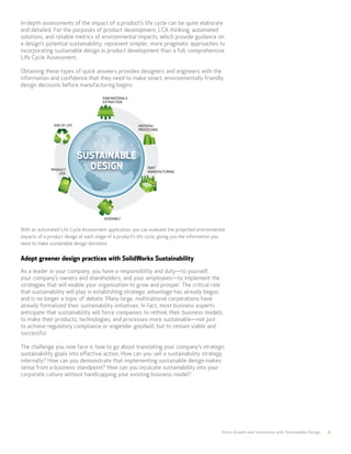 Drive Growth and Innovation with Sustainable Design 6
In-depth assessments of the impact of a product’s life cycle can be quite elaborate
and detailed. For the purposes of product development, LCA thinking, automated
solutions, and reliable metrics of environmental impacts, which provide guidance on
a design’s potential sustainability, represent simpler, more pragmatic approaches to
incorporating sustainable design in product development than a full, comprehensive
Life Cycle Assessment.
Obtaining these types of quick answers provides designers and engineers with the
information and confidence that they need to make smart, environmentally friendly
design decisions before manufacturing begins.
With an automated Life Cycle Assessment application, you can evaluate the projected environmental
impacts of a product design at each stage of a product’s life cycle, giving you the information you
need to make sustainable design decisions.
Adopt greener design practices with SolidWorks Sustainability
As a leader in your company, you have a responsibility and duty—to yourself,
your company’s owners and shareholders, and your employees—to implement the
strategies that will enable your organization to grow and prosper. The critical role
that sustainability will play in establishing strategic advantage has already begun,
and is no longer a topic of debate. Many large, multinational corporations have
already formalized their sustainability initiatives. In fact, most business experts
anticipate that sustainability will force companies to rethink their business models
to make their products, technologies, and processes more sustainable—not just
to achieve regulatory compliance or engender goodwill, but to remain viable and
successful.
The challenge you now face is how to go about translating your company’s strategic
sustainability goals into effective action. How can you sell a sustainability strategy
internally? How can you demonstrate that implementing sustainable design makes
sense from a business standpoint? How can you inculcate sustainability into your
corporate culture without handicapping your existing business model?
 