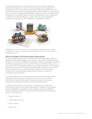 Drive Growth and Innovation with Sustainable Design 7
To answer these questions, you need more than just assumptions regarding
environmental impacts. You need to be able to compare the consequences of
staying your current course with the advantages of doing things differently. You
need to be able to use LCA thinking to generate reliable estimates of environmental
impacts in order to manage the development of greener products and demonstrate
the benefits of sustainable design to important stakeholders in your organization.
To implement sustainable design in a manner that effectively establishes a
competitive advantage, you need SolidWorks®
Sustainability software.
Designing greener products has many facets—including energy usage, performance, assembly,
and packaging. To effectively implement sustainable design, you need a solution like SolidWorks
Sustainability software.
Effective strategies for driving sustainable design practices
For a technology-based solution to be effective in facilitating a game change as
significant as sustainable design, it must take into account the strategies required
to effect this transition. SolidWorks Sustainability software was designed to provide
manufacturing organizations with the product life cycle information they need to
make savvy product development decisions regarding sustainability. The information
generated as a result of LCA-based sustainable design establishes the foundation
for the successful execution of the planning, development, manufacturing,
communication, and marketing strategies that will drive your company’s
sustainability efforts forward.
The software allows you to assess and evaluate environmental impacts before
making any hard investments in materials or machinery. You can use this
information to create breakthrough innovations, introduce new processes,
communicate sustainable initiatives, and market greener products.
SolidWorks Sustainability allows designers and engineers to measure the
environmental impact of the products they design in SolidWorks CAD software.
Because SolidWorks Sustainability is fully integrated inside the SolidWorks
software design environment, it provides real-time feedback on environmental
impacts in four key areas:
•	 Carbon Footprint
•	 Total Energy Consumed
•	 Effect on Water
•	 Effect on Air
 