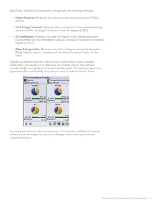 Drive Growth and Innovation with Sustainable Design 9
Specifically, SolidWorks Sustainability can generate the following estimates:
•	 Carbon Footprint. Measures the units of carbon dioxide equivalent (CO2e)
emitted.
•	 Total Energy Consumed. Measures the consumption of non-renewable energy
associated with the design’s lifecycle, in units of megajoules (MJ).
•	 Air Acidification. Measures the units of kilogram sulfur dioxide equivalent
(SO2) emitted into the atmosphere; used as a measure of overall environmental
impact to the air.
•	 Water Eutrophication. Measures the units of kilogram phosphate equivalent
(PO4) released; used as a measure of overall environmental impact to the
water.
Engineers previously have not had this type of information readily available.
Rather than force designers to make only eco-friendly choices, the software
provides insights and guidance on environmental impact. This approach gives your
organization the sustainability data that you need to make informed choices.
By providing environmental impact estimates in each of four key areas, SolidWorks Sustainability
software provides the insights that your product developers need to make better informed
sustainability decisions.
 
