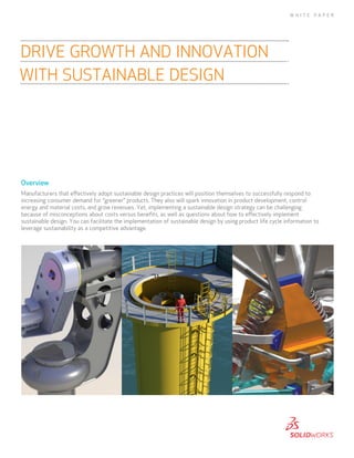 Overview
Manufacturers that effectively adopt sustainable design practices will position themselves to successfully respond to
increasing consumer demand for “greener” products. They also will spark innovation in product development, control
energy and material costs, and grow revenues. Yet, implementing a sustainable design strategy can be challenging
because of misconceptions about costs versus benefits, as well as questions about how to effectively implement
sustainable design. You can facilitate the implementation of sustainable design by using product life cycle information to
leverage sustainability as a competitive advantage.
Drive Growth and Innovation
with Sustainable Design
WHI T E P A P ER
 