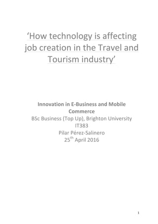   1	
  
	
  
‘How	
  technology	
  is	
  affecting	
  
job	
  creation	
  in	
  the	
  Travel	
  and	
  
Tourism	
  industry’	
  
	
  
	
  
	
  
	
  
	
  
Innovation	
  in	
  E-­‐Business	
  and	
  Mobile	
  
Commerce	
  
BSc	
  Business	
  (Top	
  Up),	
  Brighton	
  University	
  
IT383	
  
Pilar	
  Pérez-­‐Salinero	
  
25th
	
  April	
  2016	
  
	
  
	
  
	
  
	
  
	
  
	
  
	
   	
  
 