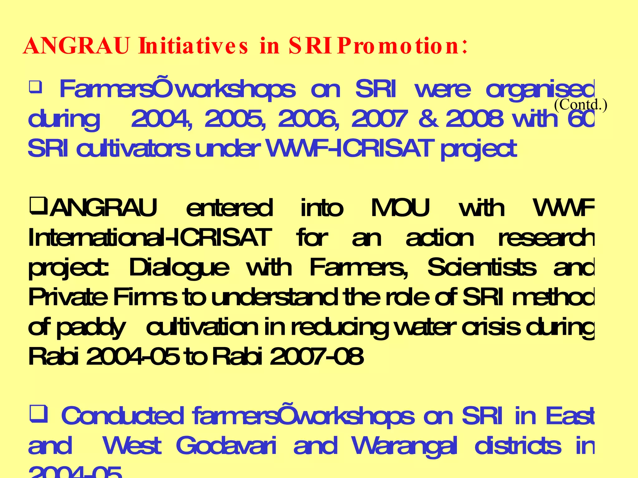 Farmers’ workshops on SRI were organised during  2004, 2005, 2006, 2007 & 2008 with 60 SRI cultivators under WWF-ICRISAT project ANGRAU entered into MOU with WWF International-ICRISAT for an action research project: Dialogue with Farmers, Scientists and Private Firms to understand the role of SRI method of paddy  cultivation in reducing water crisis during Rabi 2004-05 to Rabi 2007-08 Conducted farmers’ workshops on SRI in East and  West Godavari and Warangal districts in 2004-05 ANGRAU Initiatives in SRI Promotion:       (Contd.) 