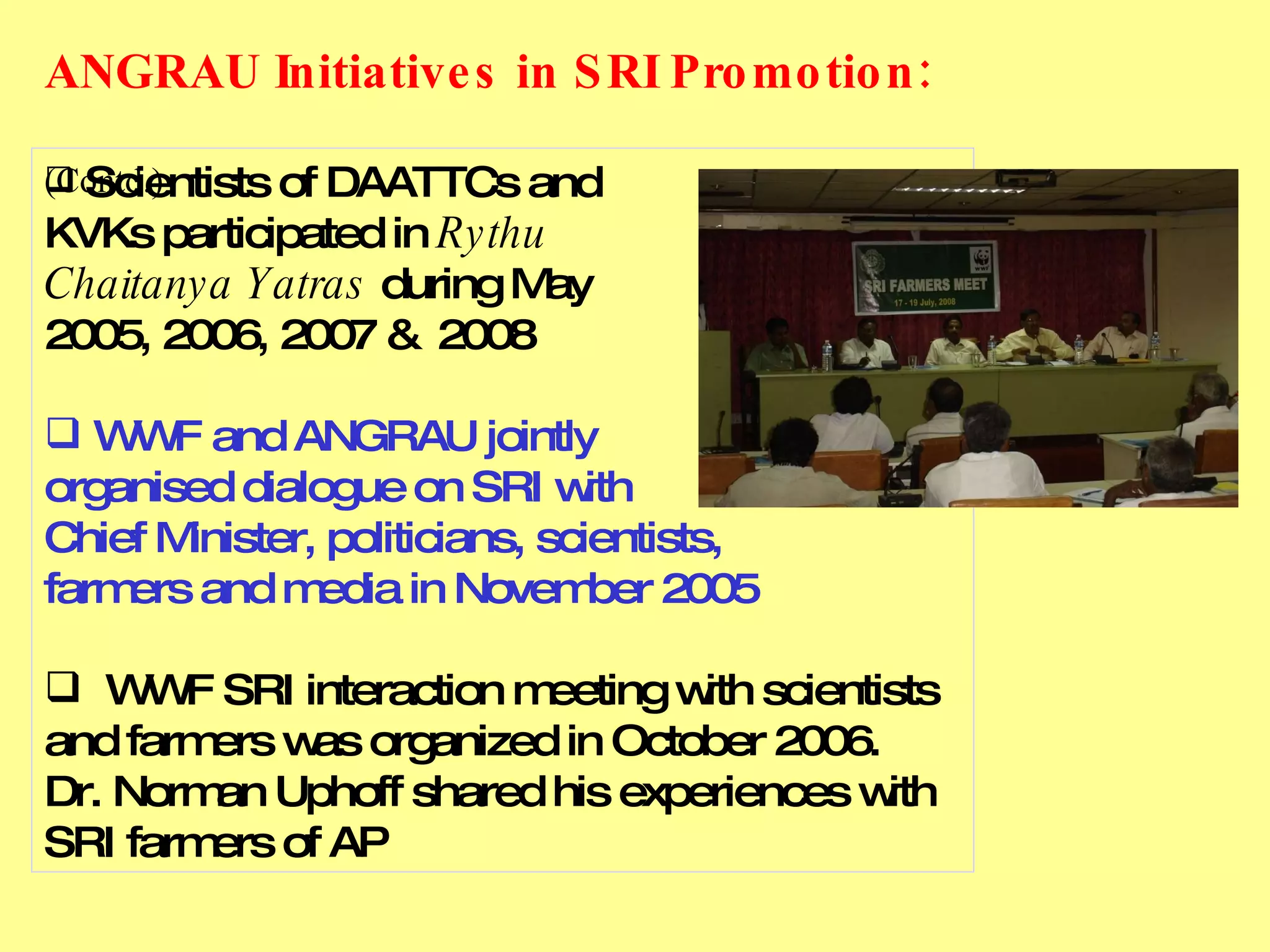 Scientists of DAATTCs and  KVKs participated in  Rythu  Chaitanya Yatras  during May  2005, 2006, 2007 &  2008 WWF and ANGRAU jointly  organised dialogue on SRI with  Chief Minister, politicians, scientists, farmers and media in November 2005 WWF SRI interaction meeting with scientists and farmers was organized in October 2006.  Dr. Norman Uphoff shared his experiences with SRI farmers of AP ANGRAU Initiatives in SRI Promotion:     (Contd.) 