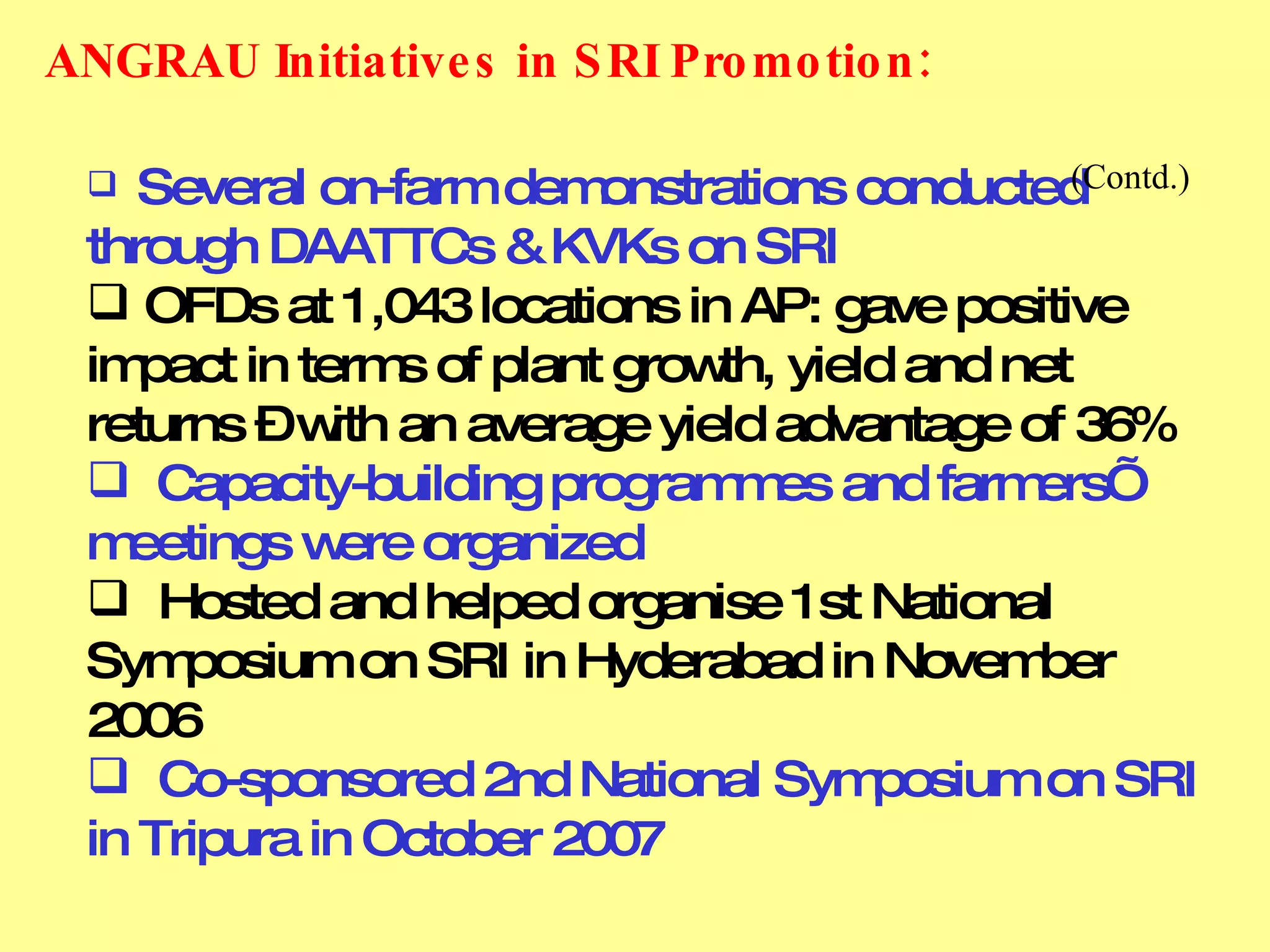 Several on-farm demonstrations conducted through DAATTCs & KVKs on SRI OFDs at 1,043 locations in AP: gave positive impact in terms of plant growth, yield and net returns – with an average yield advantage of 36% Capacity-building programmes and farmers’ meetings were organized Hosted and helped organise 1st National Symposium on SRI in Hyderabad in November 2006 Co-sponsored 2nd National Symposium on SRI in Tripura in October 2007 ANGRAU Initiatives in SRI Promotion:         (Contd.) 