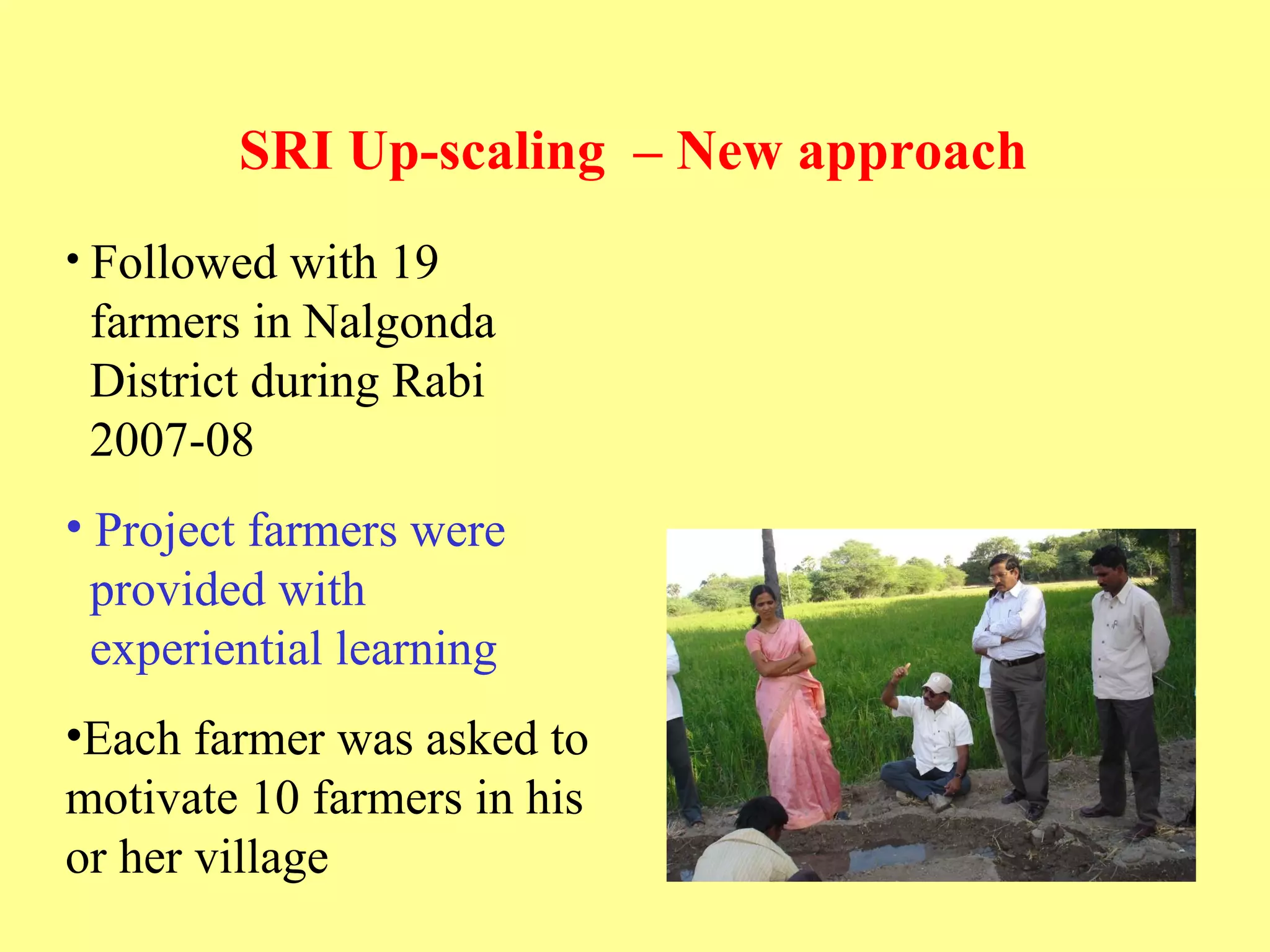 SRI Up-scaling  – New approach   Followed with 19    farmers in Nalgonda    District during Rabi    2007-08  Project farmers were    provided with    experiential learning  Each farmer was asked to motivate 10 farmers in his or her village  