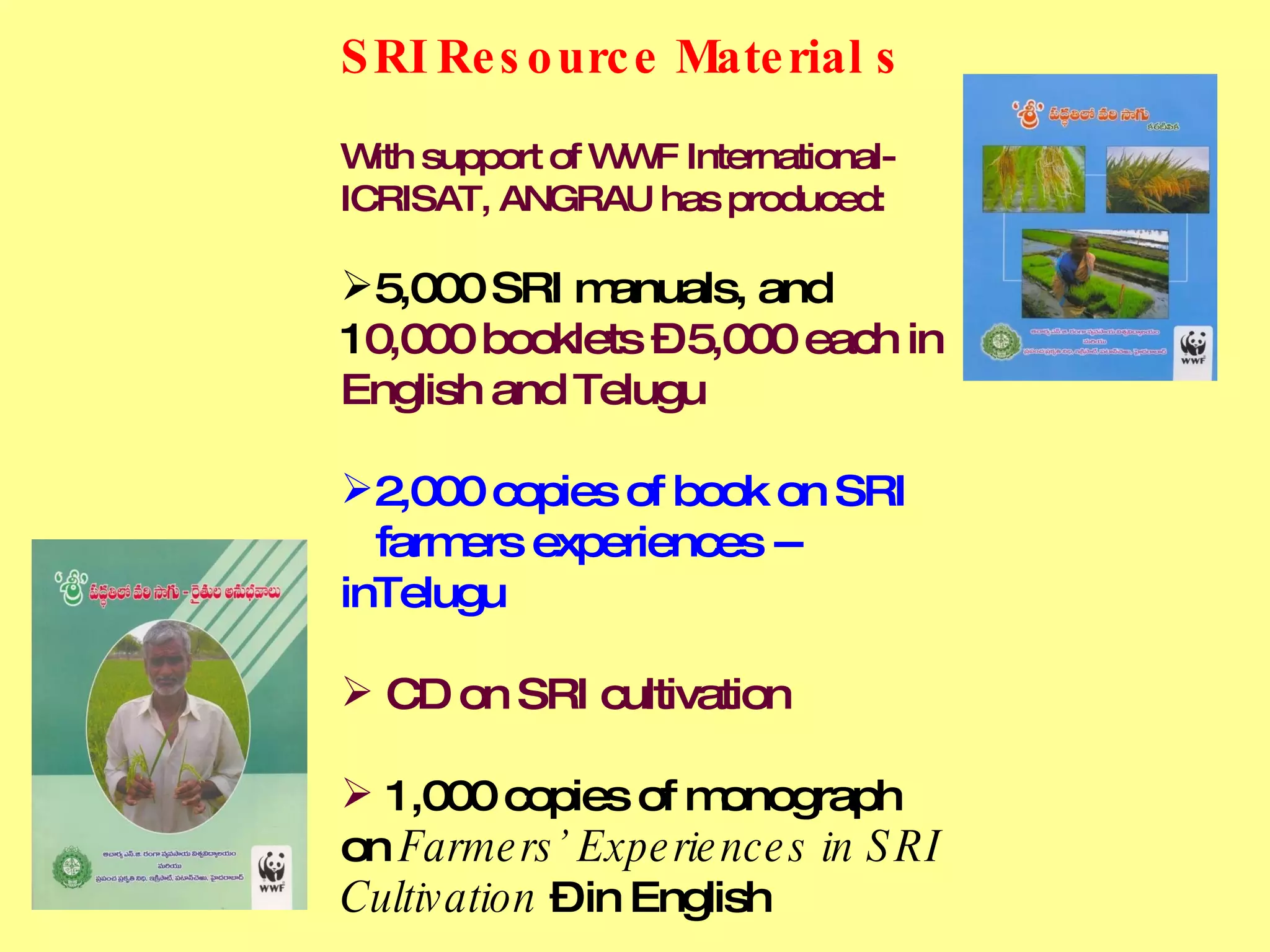 SRI Resource Material s With support of WWF International- ICRISAT, ANGRAU has produced:  5,000 SRI manuals, and  1 0,000 booklets – 5,000 each in English and Telugu 2,000 copies of book on SRI    farmers experiences -- inTelugu CD on SRI cultivation 1,000 copies of monograph on  Farmers’ Experiences in SRI Cultivation  – in English 