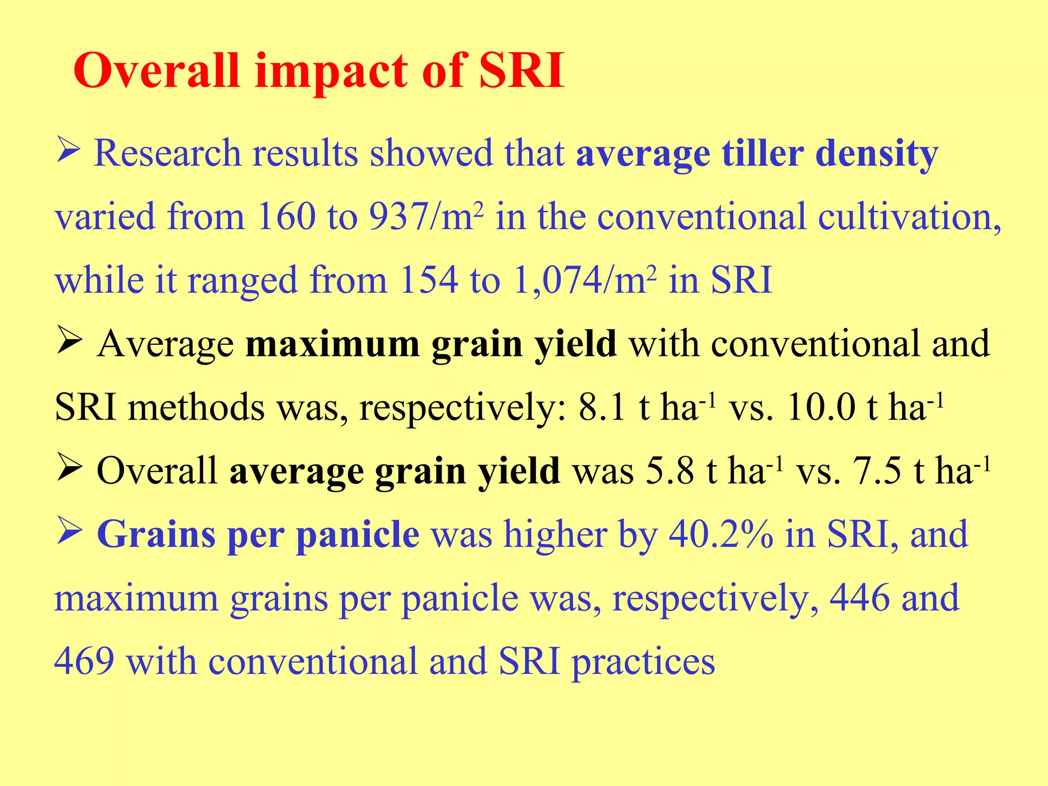 Overall impact of SRI Research results showed that  average tiller density  varied from 160 to 937/m 2  in the conventional cultivation, while it ranged from 154 to 1,074/m 2  in SRI Average  maximum grain yield  with conventional and SRI methods was, respectively: 8.1 t ha -1  vs. 10.0 t ha -1 Overall  average grain yield  was 5.8 t ha -1  vs. 7.5 t ha -1   Grains per panicle  was higher by 40.2% in SRI, and maximum grains per panicle was, respectively, 446 and 469 with conventional and SRI practices 