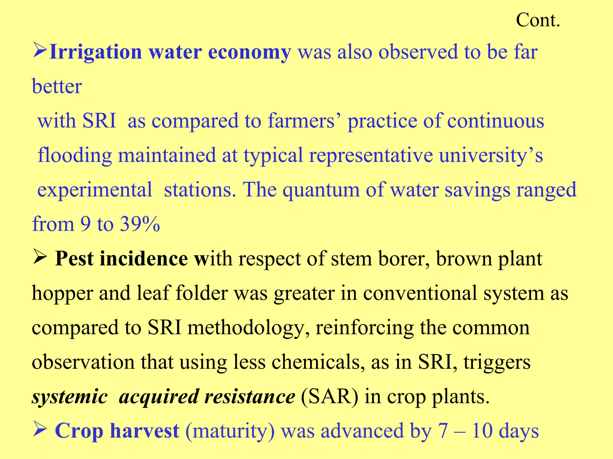 Cont. Irrigation water economy  was also observed to be far better   with SRI  as compared to farmers’ practice of continuous   flooding maintained at typical representative university’s   experimental  stations. The quantum of water savings ranged from 9 to 39%  Pest incidence w ith respect of stem borer, brown plant hopper and leaf folder was greater in conventional system as compared to SRI methodology, reinforcing the common observation that using less chemicals, as in SRI, triggers  systemic  acquired resistance  (SAR) in crop plants. Crop harvest  (maturity) was advanced by 7 – 10 days 
