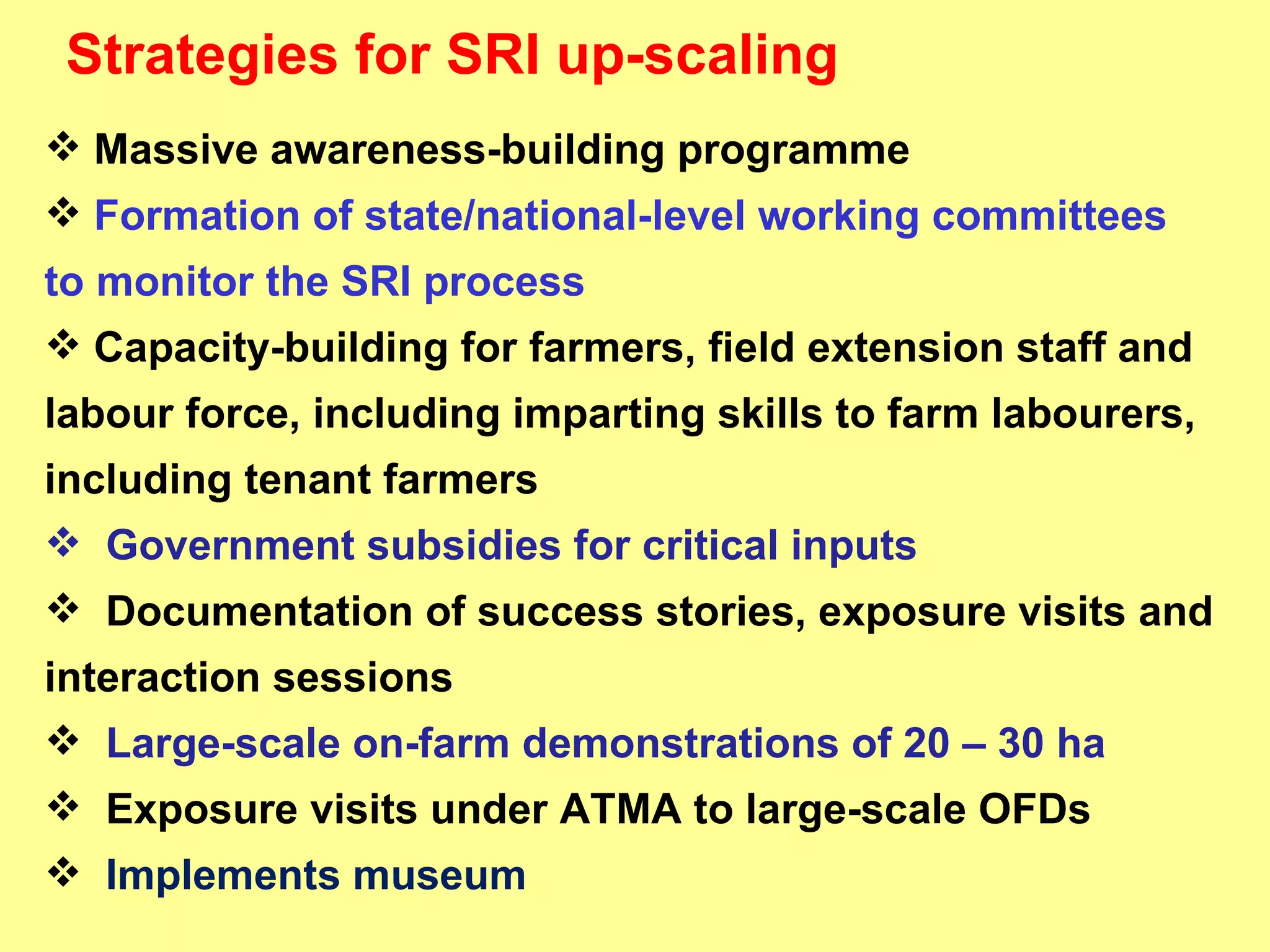 Massive awareness-building programme Formation of state/national-level working committees to monitor the SRI process Capacity-building for farmers, field extension staff and  labour force, including imparting skills to farm labourers, including tenant farmers Government subsidies for critical inputs  Documentation of success stories, exposure visits and interaction sessions Large-scale on-farm demonstrations of 20 – 30 ha Exposure visits under ATMA to large-scale OFDs Implements museum Strategies for SRI up-scaling 