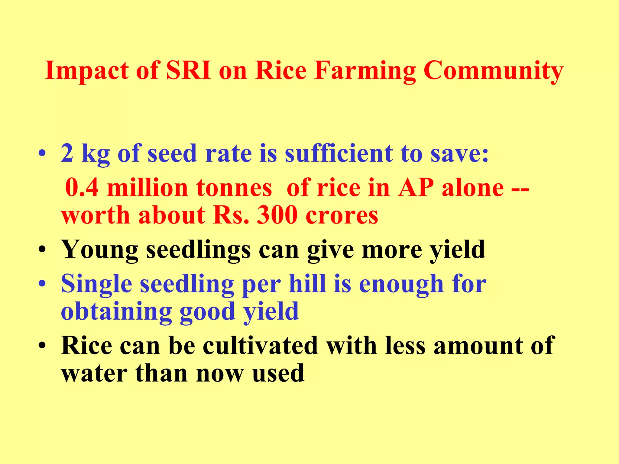 Impact of SRI   on Rice Farming Community 2 kg of seed rate is sufficient to save:  0.4 million tonnes  of rice in AP alone --  worth about Rs. 300 crores Young seedlings can give more yield   Single seedling per hill is enough for obtaining good yield  Rice can be cultivated with less amount of water than now used 