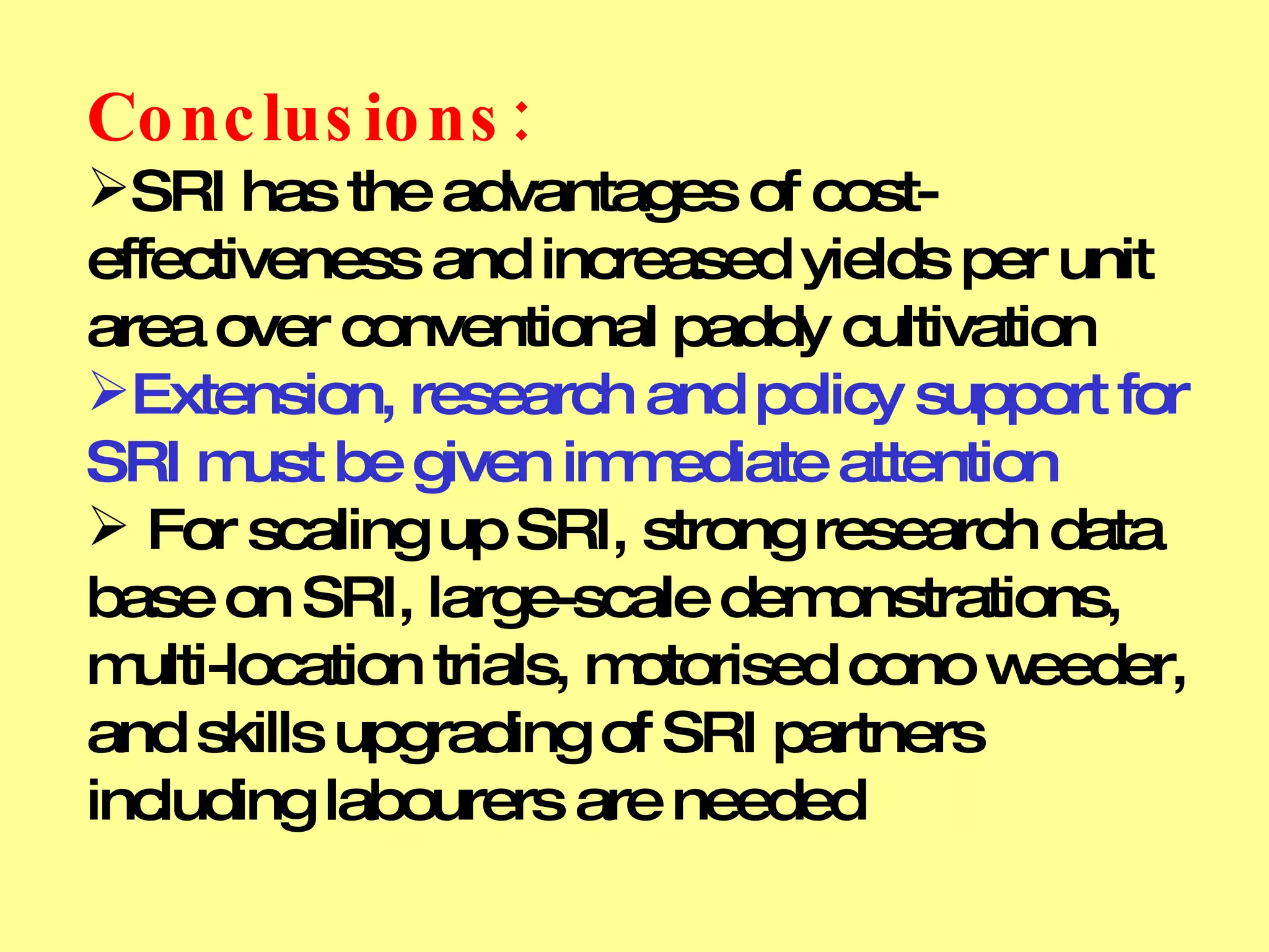 Conclusions:   SRI has the advantages of cost-effectiveness and increased yields per unit area over conventional paddy cultivation Extension, research and policy support for SRI must be given immediate attention For scaling up SRI, strong research data base on SRI, large-scale demonstrations, multi-location trials, motorised cono weeder, and skills upgrading of SRI partners including labourers are needed 