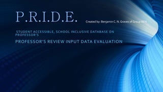 P.R.I.D.E.
STUDENT ACCESSIBLE, SCHOOL INCLUSIVE DATABASE ON
PROFESSOR’S
PROFESSOR’S REVIEW INPUT DATA EVALUATION
Created by: Benjamin C. N. Graves of Group BEN
 