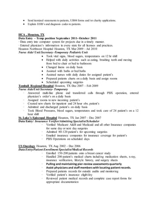  Send itemized statements to patients, UB04 forms and /or charity applications.
 Explain EOB’s and diagnosis codes to patients.
HCA , Houston, TX
Data Entry – Temp position September 2011- October 2011
· Data entry into computer system for projects due in a timely manner.
· Entered physician’s information in every state for all licenses and practices.
Houston Northwest Hospital Houston, TX Mar 2009 – Jul 2010
Nurse Aide/ Unit Secretary -Temporary Pediatric Unit
 Took vital signs, blood sugars, temperatures on 12 hr shift
 Helped with daily activities such as eating, brushing teeth and moving
from bed to chair or bed to bathroom
 Changed linens on daily basis
 Assisted with baths or bed baths
 Assisted nurses with daily duties for assigned patient’s
 Prepared patients charts on a daily basis and assign rooms
 Scheduled upcoming surgeries
Tomball Regional Hospital Houston, TX Dec 2007 – Feb 2009
Nurse Aide/Unit Secretary- Temporary
· Answered multi-line phone and transferred calls through PBX operation, entered
physician’s order’s on a daily basis
· Assigned rooms to new incoming patient’s
· Created new charts for inpatient and 24 hour obs. patient’s
· Admitted and discharged patient’s on daily basis
· Took Blood Pressures, blood sugars, temperatures and took care of 24 patient’s on a 12
hour shift
St. Luke’s Episcopal Hospital Houston, TX Jan 2007 – Dec 2007
Data Entry/ Insurance Verifier/Admitting Specialist/Scheduler
· Verified Medicare A&B and Medicaid and all other Insurance companies
for same day or next day surgeries
· Admitted 80-120 patient’s for upcoming surgeries
· Emailed insurance companies for insurance coverage for patient’s
· PBX Operations on scheduled days
US Oncology Houston, TX Aug 2002 – Dec 2006
Data Entry/Patient Enrollment Specialist/Medical Records
· Enrolled 150-200 patients onto a breast cancer study
· Handled 200 patient’s medical charts including medication sheets, x-ray,
insurance verification, lifestyle history, and surgery sheets
· Pulling and maintaining pier-review assessments quarterly
· Assist physicians and staff members with locating patient records.
· Prepared patients records for outside audits and monitoring
· Verified patient’s insurance eligibility
· Reviewed patient medical records and complete case report forms for
appropriate documentation
 