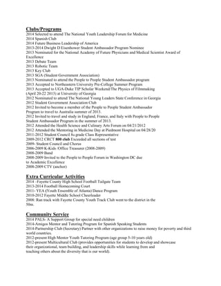 Clubs/Programs
2014 Selected to attend The National Youth Leadership Forum for Medicine
2014 Spanish Club
2014 Future Business Leadership of America
2013-2014 Dwight D Eisenhower Student Ambassador Program Nominee
2013 Nominated for the National Academy of Future Physicians and Medical Scientist Award of
Excellence
2013 Debate Team
2013 Robotic Team
2013 Key Club
2013 SGA (Student Government Association)
2013 Nominated to attend the People to People Student Ambassador program
2013 Accepted to Northeastern University Pre-College Summer Program
2013 Accepted to UGA-Duke TIP Scholar Weekend/The Physics of Filmmaking
(April 20-22 2013) at University of Georgia
2012 Nominated to attend The National Young Leaders State Conference in Georgia
2012 Student Government Association Club
2012 Invited to become a member of the People to People Student Ambassador
Program to travel to Australia summer of 2013.
2012 Invited to travel and study in England, France, and Italy with People to People
Student Ambassador Program in the summer of 2013.
2012 Attended the Health Science and Culinary Arts Forum on 04/21/2012
2012 Attended the Mentoring in Medicine Day at Piedmont Hospital on 04/28/20
2011-2012 Student Council 8th grade Class Representative
2009-2012 CRCT 800 club Exceeded all sections of test
2009- Student Council and Chorus
2006-2009 K-Kids /Office Treasurer (2008-2009)
2008-2009 Band
2008-2009 Invited to the People to People Forum in Washington DC due
to Academic Excellence
2008-2009 CTV (anchor)
Extra Curricular Activities
2014 –Fayette County High School Football Tailgate Team
2013-2014 Football Homecoming Court
2011- YEA (Youth Ensemble of Atlanta) Dance Program
2010-2012 Fayette Middle School Cheerleader
2008: Ran track with Fayette County Youth Track Club went to the district in the
50m.
Community Service
2014 PALS- A Support Group for special need children
2014-Amigos Mentor and Tutoring Program for Spanish Speaking Students
2014-Partnership Club (Secretary) Partner with other organizations to raise money for poverty and third
world countries.
2012-present High Mentor Youth Tutoring Program (age group 5-10 years old)
2012-present Multicultural Club (provides opportunities for students to develop and showcase
their organizational, team building, and leadership skills while learning from and
teaching others about the diversity that is our world).
 