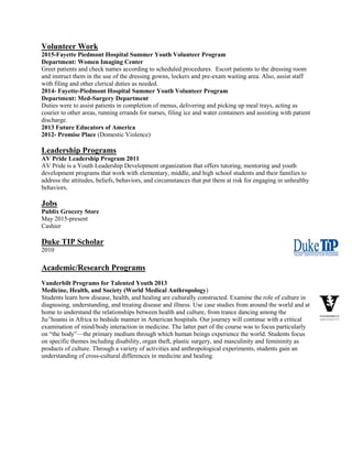 Volunteer Work
2015-Fayette Piedmont Hospital Summer Youth Volunteer Program
Department: Women Imaging Center
Greet patients and check names according to scheduled procedures. Escort patients to the dressing room
and instruct them in the use of the dressing gowns, lockers and pre-exam waiting area. Also, assist staff
with filing and other clerical duties as needed.
2014- Fayette-Piedmont Hospital Summer Youth Volunteer Program
Department: Med-Surgery Department
Duties were to assist patients in completion of menus, delivering and picking up meal trays, acting as
courier to other areas, running errands for nurses, filing ice and water containers and assisting with patient
discharge.
2013 Future Educators of America
2012- Promise Place (Domestic Violence)
Leadership Programs
AV Pride Leadership Program 2011
AV Pride is a Youth Leadership Development organization that offers tutoring, mentoring and youth
development programs that work with elementary, middle, and high school students and their families to
address the attitudes, beliefs, behaviors, and circumstances that put them at risk for engaging in unhealthy
behaviors.
Jobs
Publix Grocery Store
May 2015-present
Cashier
Duke TIP Scholar
2010
Academic/Research Programs
Vanderbilt Programs for Talented Youth 2013
Medicine, Health, and Society (World Medical Anthropology)
Students learn how disease, health, and healing are culturally constructed. Examine the role of culture in
diagnosing, understanding, and treating disease and illness. Use case studies from around the world and at
home to understand the relationships between health and culture, from trance dancing among the
Ju/’hoansi in Africa to bedside manner in American hospitals. Our journey will continue with a critical
examination of mind/body interaction in medicine. The latter part of the course was to focus particularly
on “the body”—the primary medium through which human beings experience the world. Students focus
on specific themes including disability, organ theft, plastic surgery, and masculinity and femininity as
products of culture. Through a variety of activities and anthropological experiments, students gain an
understanding of cross-cultural differences in medicine and healing.
 