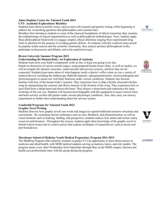 Johns Hopkins Center for Talented Youth 2013
CTY: Academic Explorations/ Bioethics
Students learn about scientific issues, such as stem cell research and genetic testing, while beginning to
address the overarching questions that philosophers and scientists face.
Bioethics first introduces students to some of the classical foundations of ethical reasoning; they examine
the underpinnings of logical argumentation as well as philosophical methodologies. Next, students apply
these philosophical frameworks to engage complex ethical dilemmas ranging from experimental drug
trials to abortion for the purpose of avoiding genetic defects. As students critically confront issues posed
by popular media sources and the scientific community, they analyze primary philosophical works,
participate in discussions and debates, and write analytical essays.
Brown University Summer Program 2012
Understanding the Human Body: An Exploration of Anatomy
Students learn how your body's components work as one, to keep you going every day.
Hands-on dissection of various animal organs, using prepared human tissue slides, as well as models, we
will investigate the skeletal, muscular, cardiovascular and nervous systems, and how they are all
connected. Students learn more about of what happens inside a doctor’s office when we use a variety of
medical devices including the stethoscope, Babinski hammer, sphygmomanometer, electrocardiogram and
electromyogram to assess our vital body functions under various conditions. Students also became
familiar with four of the human body’s systems. They experience how to flap a freshly dissected chicken
wing by manipulating the extensor and flexor muscles in the forearm of the wing. They experience how to
eject fluid from a sheep heart and dissect the heart. They dissect a sheep brain and experience the inner
workings of the cow eye. Students will become knowledgeable with the equipment to assess muscle force
and heart activity on their lab partner under various physiologic conditions. Also, they carry out sensory
experiments to further their understanding about the nervous system
Vanderbilt Programs for Talented Youth 2012
Graphic Novel Writing
Students discover how graphic novels use words and images to expand traditional narrative structures and
conventions. By examining literary techniques such as tone, flashback, and characterization, as well as
visual elements such as framing, shading, and perspective, students analyze how artists and writers marry
visual art and literature. Throughout the session, students apply their knowledge of the graphic novel in
formal critical essays and in creative pieces that explore techniques of sequential art, such as layout and
plot breakdowns.
Morehouse School of Medicine Youth Medical Preparatory Program 2011-2013
The MedPrep Program offer minority students in grades 9-12 an opportunity to learn about careers in
medicine and allied health, with MSM medical students serving as mentors, tutors, and role models. The
program meets every other Wednesday from September through May on the MSM campus. Doctors and
health care professionals meet with the group during the program.
 