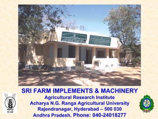 SRI FARM IMPLEMENTS & MACHINERY Agricultural Research Institute Acharya N.G. Ranga Agricultural University Rajendranagar, Hyderabad – 500 030 Andhra Pradesh.  Phone: 040-24018277 