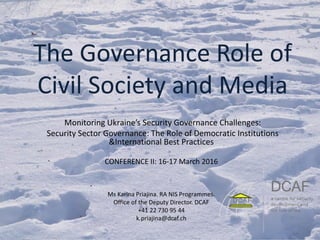 The Governance Role of
Civil Society and Media
Monitoring Ukraine’s Security Governance Challenges:
Security Sector Governance: The Role of Democratic Institutions
&International Best Practices
CONFERENCE II: 16-17 March 2016
Ms Karina Priajina. RA NIS Programmes.
Office of the Deputy Director. DCAF
+41 22 730 95 44
k.priajina@dcaf.ch
 