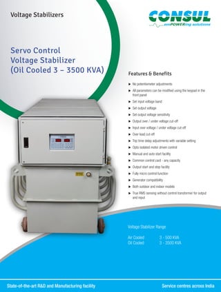 State-of-the-art R&D and Manufacturing facility	 Service centres across India
Servo Control
Voltage Stabilizer
(Oil Cooled 3 – 3500 KVA) Features & Benefits
XX No potentiometer adjustments
XX All parameters can be modified using the keypad in the
front panel
XX Set input voltage band
XX Set output voltage
XX Set output voltage sensitivity
XX Output over / under voltage cut-off
XX Input over voltage / under voltage cut-off
XX Over load cut-off
XX Trip time delay adjustments with variable setting
XX Opto isolated motor driven control
XX Manual and auto start facility
XX Common control card - any capacity
XX Output start and stop facility
XX Fully micro control function
XX Generator compatibility
XX Both outdoor and indoor models
XX True RMS sensing without control transformer for output
and input
Voltage Stabilizers
Voltage Stabilizer Range
Air Cooled	 3 - 500 KVA
Oil Cooled	 3 - 3500 KVA
 