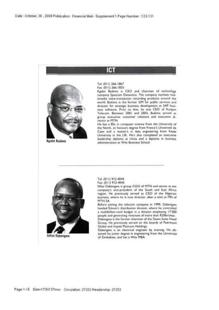 Date : October, 30 , 2009 Publication : Financial Mail - Supplement 1 Page Number: 123-131
Kgabo Badimo
Tel: (011) 266-1867
Fax:(011)266-1825
Kgabo Badimo is CEO and chairman of technology
company Spescom Datavoico. The company markets mul-
timedia voice-transaction recording products around the
world. Badimo is the former GM for public services ;md
director for strategic business development at SAP busi-
ness software. Prior to that, he was CEO of Kunjam
Telecom. Between 2001 and 2003. Badimo served as
group executive: customer relations and executive di-
rector at MTN.
He has a 8Sc in computer science from the University of
the North, an honours degree from France's Universite de
Caen and a master's in data engineering from Keele
University in the UK. He's also completed an executive
leadership diploma at Unisa and n diploma fcl business
administration at Wits Business School.
Siliso Dabengwa
Tel: (011)912-4044
Fax:(011)912-4045
Sifiso Dabengwa is group COO of MTN and serves as the
company's vice-president of the South and East Africa
region. He previously served as CEO of the Nigerian
business, where he is now director, after a stint as MO of
MTN SA.
Before joining the telecom company in 1999. Dabengwa
headed Eskom's distribution division, where he controlled
a multibillion-rand budget in a division employing 17 000
people and generating revenues of more than R20bn/year.
Dabengwa is the former chairman of the Dawn Suite Hotel
Group. He previously served on the boards of Peermont
Global and Impala Platinum Holdings.
Dabengwa is an electrical engineer by training. He ob-
tained his junior degree in engineering from the University
of Zimbabwe, and has a Wits MBA.
Page 1 / 9 Size=173X137mm Circulation: 27253 Readership: 27253
 