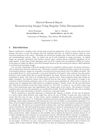 Directed Research Report:
Reconstructing Images Using Singular Value Decomposition
Ryen Krusinga
rkruser@umich.edu
Igor L. Markov
imarkov@eecs.umich.edu
University of Michigan, Ann Arbor, MI 48109-2121
September 3, 2014
1 Introduction
Matrix completion is a problem with a broad range of practical applications. Given a matrix with some entries
missing, the goal is to infer the missing values by assuming that they are related to present values by some
structural properties of the matrix. Techniques for solving this problem play critical roles in machine learning
and recommendation systems. Here, we explore the use of such techniques in image processing. As digital
images are naturally represented with matrices of pixel values, existing matrix completion algorithms can be
easily applied. A large class of these algorithms make use of the singular value decomposition (SVD) of a matrix;
in this paper we explore the eﬃcacy of an SVD technique known as the Alternating Least Squares (ALS) algorithm
in reconstructing incomplete images.
It is, of course, impossible to ﬁll in the missing entries of a completely random matrix: the known entries pro-
vide no information about the unknown ones. The project of matrix completion therefore requires the occurrence
of nonrandom patterns. Images are amenable to reconstruction because pixels tend to be highly correlated. The
local neighborhood of a pixel is generally a very good indication of the pixel’s value; patterns may also repeat,
leading to many similar pixels that are spread throughout the image. Features such as the edges of objects are
nonrandom in shape: they tend to be straight lines or smooth curves. Such correlation means that images are
highly redundant: the essential content can be deduced from far fewer pixels. This property of images is the
motivation behind denoising techniques such as the non-local means algorithm [2], which seeks to smooth out
random noise by assigning pixel values based on a weighted average of “similar” pixels. On the more theoretical
side, high local correlation means that image matrices are “low-rank” or nearly so: we can ﬁnd a linear map
from a lower-dimensional space that approximates that column space of the matrix. The prospects of matrix
completion given the low-rank assumption are considered by Cand´es, Tao [3] and Recht [6], who seek to establish
bounds on how much information is needed to reconstruct a low-rank matrix.
Matrix completion is especially important to businesses like Amazon or Netﬂix. In the case of Amazon,
it is used to guess which products users might buy, and in the case of Netﬂix, to guess how users would rate
movies that they have not seen. In this context, matrix completion solely using past user/product ratings is
called collaborative ﬁltering [7, 5]. Collaborative ﬁltering was heavily researched and utilized in the Netﬂix Prize
Challenge, which tasked constestants with lowering the error score of Netﬂix’s recommendation algorithm [5, 1].
Many of the developed techniques exploited singular value decomposition, where the matrix in question is factored
in a speciﬁc way. The factors are computed based on known data, and then multiplied to produce the complete
matrix of predictions. The alternating least squares algorithm is a means of computing the factors by minimizing
the least squared error between their predictions and the known data. It was one of the most eﬀective single
algorithms used in the Netﬂix prize challenge [7, 1, 5]. This is the algorithm that we implemented as a means of
image reconstruction. Other variations are also available, such as ﬁnding the factors by gradient descent [5]. It
is worth investigating such variations; for our purposes, however, ALS proved eﬀective and easy to implement.
This paper is organized as follows. In Section 2 we brieﬂy discuss the theory behind SVD, and in Section 3
we describe the version of ALS that we implemented. In Section 4 we provide some empirical outcomes of ALS
on real images. In Section 5 we give a more quantitative investigation of the algorithm, and in Section 6 we
compare ALS to other methods. Finally, in Section 7 we draw up conclusions and invite further inquiry.
1
 