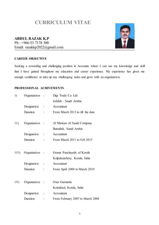1
CURRICULUM VITAE
ABDUL RAZAK K.P
Ph : +966-53 7178 300
Email: razakkp2022@gmail.com
CAREER OBJECTIVE
Seeking a rewarding and challenging position in Accounts where I can use my knowledge and skill
that I have gained throughout my education and career experience. My experience has given me
enough confidence to take up any challenging tasks and grow with an organization.
PROFESSIONAL ACHIVEMENTS
1) Organization : Digi Trade Co. Ltd
Jeddah – Saudi Arabia.
Designation : Accountant
Duration : From March 2013 to till the date
11) Organization : Al Maskan Al Saudi Company
Buraidah, Saudi Arabia
Designation : Accountant
Duration : From March 2011 to Feb 2013
111) Organization : Grama Panchayath of Kerala
Kalpakanchery, Kerala, India
Designation : Accountant
Duration : From April 2008 to March 2010
1V) Organization : Oxer Garments
Kottakkal, Kerala, India
Designation : Accountant
Duration : From February 2007 to March 2008
 