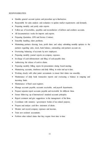 11
RESPONSIBILITIES
 Handles general account system and procedure up to finalization.
 Responsible for sales analysis and evaluation to update market requirements and demands.
 Preparing monthly and yearly sales reports.
 Follow-up of receivables, payables and reconciliation of debtors and creditors accounts.
 All documentation works for imports and exports.
 Preparing Quotation, LPO and Service Contract.
 Smoothly handling client problems.
 Maintaining partners drawing, loan, profit share and salary submitting monthly updates to the
partners regarding sales, stock, bank balance, outstanding and partners account etc.
 Overseeing balancing of accounts by new employees.
 Preparing monthly journal reports on company expenses.
 In-charge of cash disbursement and filing of cash payable data.
 Authorizing the release of cash to clients.
 Preparing monthly billing repots for presentation during board meeting.
 Maintaining accounts, databases and daily billing in order and up to date.
 Working closely with other junior accountants to ensure their duties run smoothly.
 Maintenance of daily bank transaction reports and overseeing a balance in outgoing and
incoming funds.
 Maintenance of fixed asset registers.
 Manage accounts payable, accounts receivable, and payroll departments.
 Prepare separate report accounts payable and receivable for different firms.
 Ensure following up of international standard accounts principles.
 Report comment and give suggestions to the management of the firms.
 Coordinate with statutory / government bodies of tax related purpose.
 Prepare and analyze cash flow statement of clients.
 Monitor and record company expenses and incomes.
 Train new assistant accountants.
 Perform other related duties that they require from time to time.
 