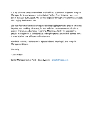 It	is	my	pleasure	to	recommend	Lee	Michael	for	a	position	of	Project	or	Program	
Manager.	As	Senior	Manager	in	the	Global	PMO	at	Cisco	Systems,	I	was	Lee’s	
direct	manager	during	2016.	We	worked	together	through	several	critical	projects	
and	I	highly	recommend	him.	
	
Lee	was	instrumental	in	executing	and	developing	program	and	project	timelines,	
logistics,	and	tracking.	His	strengths	also	included	customer	communications,	
project	financials	and	detailed	reporting.	Most	importantly	his	approach	to	
project	management	is	collaborative	and	highly	professional	which	earned	him	a	
trusted	advisor	role	with	our	end-customers.	
	
For	these	reasons,	I	believe	Lee	is	a	great	asset	to	any	Project	and	Program	
Management	team.	
	
Sincerely,	
	
-Jason	Riddle	
	
Senior	Manager	Global	PMO	–	Cisco	Systems	–	jriddle@cisco.com	
	
 
