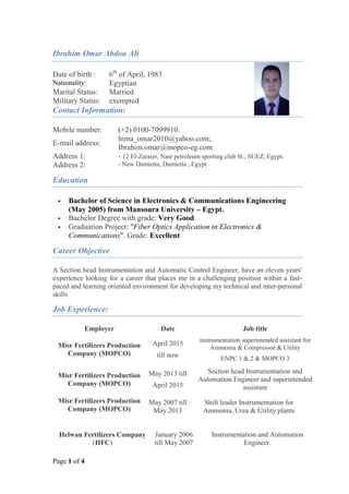 Page 1 of 4
Ibrahim Omar Abdou Ali
Contact Information:
Mobile number: (+2) 0100-7099910.
E-mail address:
hima_omar2010@yahoo.com;
Ibrahim.omar@mopco-eg.com
Address 1:
Address 2:
- 12 El-Zaraier, Nasr petroleum sporting club St., SUEZ, Egypt.
- New Damietta, Damietta , Egypt
Education
 Bachelor of Science in Electronics & Communications Engineering
(May 2005) from Mansoura University – Egypt.
 Bachelor Degree with grade: Very Good.
 Graduation Project: "Fiber Optics Application in Electronics &
Communications". Grade: Excellent
Career Objective
A Section head Instrumentation and Automatic Control Engineer, have an eleven years'
experience looking for a career that places me in a challenging position within a fast-
paced and learning oriented environment for developing my technical and inter-personal
skills
Job Experience:
Employer Date Job title
Misr Fertilizers Production
Company (MOPCO)
April 2015
till now
instrumentation superintended assistant for
Ammonia & Compressor & Utility
ENPC 1 & 2 & MOPCO 3
Misr Fertilizers Production
Company (MOPCO)
May 2013 till
April 2015
Section head Instrumentation and
Automation Engineer and superintended
assistant
Misr Fertilizers Production
Company (MOPCO)
May 2007 till
May 2013
Shift leader Instrumentation for
Ammonia, Urea & Utility plants
Helwan Fertilizers Company
(HFC)
January 2006
till May 2007
Instrumentation and Automation
Engineer.
Date of birth : 6th
of April, 1983
Nationality: Egyptian
Marital Status: Married
Military Status: exempted
 