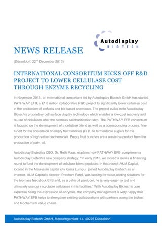 Autodisplay Biotech GmbH, Merowingerplatz 1a, 40225 Düsseldorf
NEWS RELEASE
(Düsseldorf, 22nd
December 2015)
INTERNATIONAL CONSORITUM KICKS OFF R&D
PROJECT TO LOWER CELLULASE COST
THROUGH ENZYME RECYCLING
In November 2015, an international consortium led by Autodisplay Biotech GmbH has started
PATHWAY EFB, a €1.6 million collaborative R&D project to significantly lower cellulase cost
in the production of biofuels and bio-based chemicals. The project builds onto Autodisplay
Biotech’s proprietary cell surface display technology which enables a low-cost recovery and
re-use of cellulases after the biomass saccharification step. The PATHWAY EFB consortium
is focused on the development of a cellulase blend as well as a corresponding process, fine-
tuned for the conversion of empty fruit bunches (EFB) to fermentable sugars for the
production of high value biochemicals. Empty fruit bunches are a waste by-product from the
production of palm oil.
Autodisplay Biotech’s CEO, Dr. Ruth Maas, explains how PATHWAY EFB complements
Autodisplay Biotech’s new company strategy: “In early 2015, we closed a series A financing
round to fund the development of cellulase blend products. In that round, AUM Capital,
located in the Malaysian capital city Kuala Lumpur, joined Autodisplay Biotech as an
investor. AUM Capital’s director, Prashant Patel, was looking for value-adding solutions for
the biomass feedstock EFB and, as a palm oil producer, he is very eager to test and
ultimately use our recyclable cellulases in his facilities.” With Autodisplay Biotech’s core
expertise being the expression of enzymes, the company management is very happy that
PATHWAY EFB helps to strengthen existing collaborations with partners along the biofuel
and biochemical value chains.
 