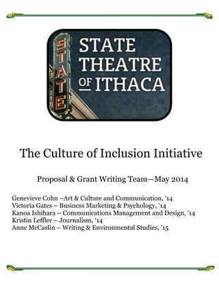  
	
  
	
  
	
  
The Culture of Inclusion Initiative
Proposal & Grant Writing Team—May 2014
Genevieve Cohn –Art & Culture and Communication, ‘14
Victoria Gates – Business Marketing & Psychology, ‘14
Kanoa Ishihara – Communications Management and Design, ‘14
Kristin Leffler – Journalism, ‘14
Anne McCaslin – Writing & Environmental Studies, ’15
 