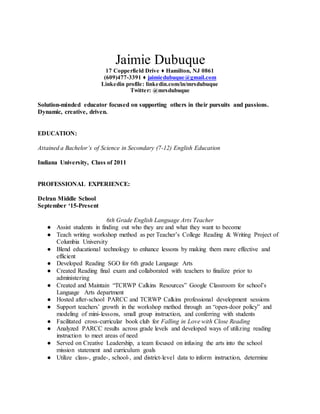 Jaimie Dubuque
17 Copperfield Drive ♦ Hamilton, NJ 0861
(609)477-3391 ♦ jaimiedubuque@gmail.com
Linkedin profile: linkedin.com/in/mrsdubuque
Twitter: @mrsdubuque
Solution-minded educator focused on supporting others in their pursuits and passions.
Dynamic, creative, driven.
EDUCATION:
Attained a Bachelor’s of Science in Secondary (7-12) English Education
Indiana University, Class of 2011
PROFESSIONAL EXPERIENCE:
Delran Middle School
September ‘15-Present
6th Grade English Language Arts Teacher
● Assist students in finding out who they are and what they want to become
● Teach writing workshop method as per Teacher’s College Reading & Writing Project of
Columbia University
● Blend educational technology to enhance lessons by making them more effective and
efficient
● Developed Reading SGO for 6th grade Language Arts
● Created Reading final exam and collaborated with teachers to finalize prior to
administering
● Created and Maintain “TCRWP Calkins Resources” Google Classroom for school’s
Language Arts department
● Hosted after-school PARCC and TCRWP Calkins professional development sessions
● Support teachers’ growth in the workshop method through an “open-door policy” and
modeling of mini-lessons, small group instruction, and conferring with students
● Facilitated cross-curricular book club for Falling in Love with Close Reading
● Analyzed PARCC results across grade levels and developed ways of utilizing reading
instruction to meet areas of need
● Served on Creative Leadership, a team focused on infusing the arts into the school
mission statement and curriculum goals
● Utilize class-, grade-, school-, and district-level data to inform instruction, determine
 