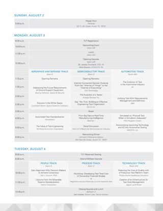 SUNDAY, AUGUST 2
5:00 p.m.
Happy Hour
Parkside
301 E. 6th Street, Austin TX 78701
MONDAY, AUGUST 3
9:30 a.m. TLF Registration
10:00 a.m.
Networking Event
Salon D/E
11:30 a.m.
Lunch
Salon D/E
12:00 p.m.
Opening Keynote
Salon D/E
Dr. James Truchard, CEO, NI
Alex Davern, COO/CFO, NI
AEROSPACE AND DEFENSE TRACK
Salon E
SEMICONDUCTOR TRACK
Salon D
AUTOMOTIVE TRACK
Room 404
1:15 p.m. Opening Remarks Opening Remarks
The Evolution of Test
in the Automotive Industry
NI1:30 p.m. Addressing the Future Requirements
of Ground Support Equipment
Boeing Defense, Space & Security
Internet Connected Devices: Evolving
From the “Internet of Things” to the
“Internet of Everything”
IHS Technology
2:00 p.m.
The Evolution of a Tester
Analog Devices Inc. Unifying Test With Requirements
Management and Definition
IBM
2:30 p.m.
Success in the White Space
Lockheed Martin Space Systems Company
Say ‘Yes’ First. Building an Effective
Engineering Test Organization
Qorvo Inc.
3:30 p.m. Break
4:00 p.m.
Automated Test Standardization
Woodward
From Big Data to Real-Time
Manufacturing Intelligence
Optimal +
Simulated vs. Physical Test:
When is Simulation Adequate?
PSA Peugeot Citroen
5:00 p.m.
The Value of Test Engineering
Northrop Grumman Corporation
Panel Discussion
How IoT Affects the Semiconductor Industry
Incorporating Upcoming Technology
and I/O Into Automotive Testing
MKGSYS Ltd.
6:00 p.m.
Networking Dinner
Carmelo’s Ristorante Italiano
504 East 5th Street, Austin TX 78701
TUESDAY, AUGUST 4
8:00 a.m. TLF Reserved Seating
8:30 a.m. Attend NIWeek Keynote
PEOPLE TRACK
Salon D
PROCESS TRACK
Salon E
TECHNOLOGY TRACK
Room 404
10:30 a.m.
Gain Alignment With Decision Makers
to Achieve Consensus
Karl J. Krumm, PhD
Workshop: Developing Test Total Cost
of Ownership Financial Models
NI
*Registration required. Please sign-up at the registration desk.
Reducing the Cost of Quality with
a Productive Test Platform Team
Philips Home Healthcare Solutions
11:30 a.m.
Lessons From the Miserable
Road to Standardization
Harris Corporation
Creation of an Infrastructure for
Test Data Management
Jaguar Land Rover
12:45 p.m.
Closing Keynote and Lunch
Ballroom C
Jon Ivester, Silicon Labs, Senior Advisor
 