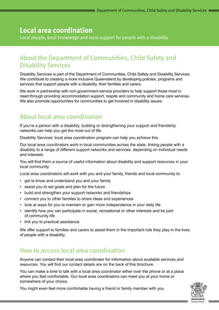 Department of Communities, Child Safety and Disability Services
Local area coordination
Local people, local knowledge and local support for people with a disability
About the Department of Communities, Child Safety and
Disability Services
Disability Services is part of the Department of Communities, Child Safety and Disability Services.
We contribute to creating a more inclusive Queensland by developing policies, programs and
services that support people with a disability, their families and carers.
We work in partnership with non-government service providers to help support those most in
need through providing accommodation support, respite and community and home care services.
We also promote opportunities for communities to get involved in disability issues.
About local area coordination
If you’re a person with a disability, building or strengthening your support and friendship
networks can help you get the most out of life.
Disability Services’ local area coordination program can help you achieve this.
Our local area coordinators work in local communities across the state, linking people with a
disability to a range of different support networks and services, depending on individual needs
and interests.
You will find them a source of useful information about disability and support resources in your
local community.
Local area coordinators will work with you and your family, friends and local community to:
•	 get to know and understand you and your family
•	 assist you to set goals and plan for the future
•	 build and strengthen your support networks and friendships
•	 connect you to other families to share ideas and experiences
•	 look at ways for you to maintain or gain more independence in your daily life
•	 identify how you can participate in social, recreational or other interests and be part
of community life
•	 link you to practical assistance.
We offer support to families and carers to assist them in the important role they play in the lives
of people with a disability.
How to access local area coordination
Anyone can contact their local area coordinator for information about available services and
resources. You will find our contact details are on the back of this brochure.
You can make a time to talk with a local area coordinator either over the phone or at a place
where you feel comfortable. Our local area coordinators can meet you at your home or
somewhere of your choice.
You might even feel more comfortable having a friend or family member with you.
 