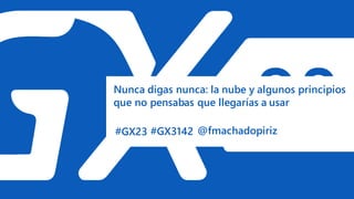 #GX23
Nunca digas nunca: la nube y algunos principios
que no pensabas que llegarías a usar
#GX3142 @fmachadopiriz
 