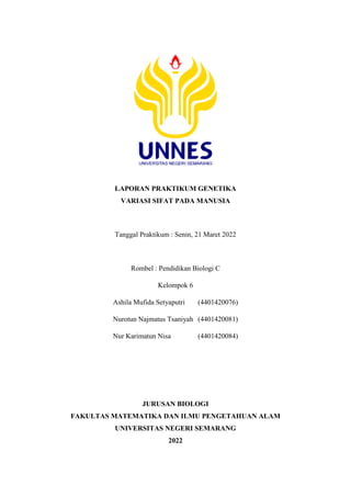 LAPORAN PRAKTIKUM GENETIKA
VARIASI SIFAT PADA MANUSIA
Tanggal Praktikum : Senin, 21 Maret 2022
Rombel : Pendidikan Biologi C
Kelompok 6
Ashila Mufida Setyaputri (4401420076)
Nurotun Najmatus Tsaniyah (4401420081)
Nur Karimatun Nisa (4401420084)
JURUSAN BIOLOGI
FAKULTAS MATEMATIKA DAN ILMU PENGETAHUAN ALAM
UNIVERSITAS NEGERI SEMARANG
2022
 