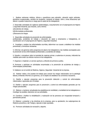 1. Realizar exámenes médicos, clínicos y paraclínicos para admisión, ubicación según actitudes,
periódicos ocupacionales, cambios de ocupación, reingreso al trabajo, retiro y otras situaciones que
alteren o puedan traducirse en riesgo para la salud de los trabajadores.

2. Desarrollar actividades de vigilancia epidemiológica, conjuntamente con el subprograma de Higiene
y seguridad Industrial, que incluirán, como mínimo:
a)Accidentes de trabajo.
b)Enfermedades profesionales
c)Panorama de riesgos

3. Desarrollar actividades de prevención de enfermedades
profesionales, accidentes de trabajo y educación en salud a empresarios y trabajadores, en
coordinación con el subprograma de Higiene y seguridad Industrial.

4. Investigar y analizar las enfermedades ocurridas, determinar sus causas y establecer las medidas
preventivas y correctivas necesarias.

5. Informar a la gerencia sobre programas de salud a los trabajadores y las medidas aconsejadas para
la prevención de las enfermedades profesionales y accidentes de trabajo.

6. Estudiar y conceptuar sobre la toxicidad de materias primas y sustancias en proceso, indicando las
medidas para evitar sus efectos nocivos en los trabajadores.

7. Organizar e implantar un servicio oportuno y eficiente de primeros auxilios.

8. Promover y participar en actividades encaminadas a la prevención de accidentes de trabajo y
enfermedades profesionales.

9. Colaborar con el comité de Medicina, Higiene y Seguridad Industrial de la empresa.

10. Realizar visitas a los puestos de trabajo para conocer los riesgos relacionados con la patología
laboral, emitiendo informes a la gerencia, con el objeto de establecer los correctivos necesarios.

11. Diseñar y ejecutar programas para la prevención detección y control de enfermedades
relacionadas o agravadas por el trabajo.

12. Diseñar y ejecutar programas para la prevención y control de enfermedades generales por los
riesgos psicosociales.

13. Elaborar y mantener actualizadas las estadísticas de morbilidad y mortalidad de los trabajadores e
investigar las posibles relaciones con sus actividades.

14. Coordinar y facilitar la rehabilitación y reubicación de las personas con incapacidad temporal y
permanente parcial.

15. Elaborar y presentar a las directivas de la empresa, para su aprobación, los subprogramas de
Medicina preventiva y del Trabajo y ejecutar el plan aprobado.

16. Promover actividades de recreación y deporte.
 