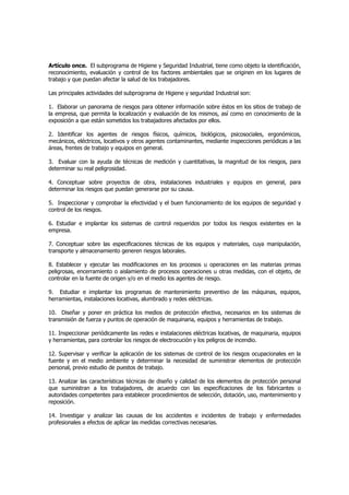 Artículo once. El subprograma de Higiene y Seguridad Industrial, tiene como objeto la identificación,
reconocimiento, evaluación y control de los factores ambientales que se originen en los lugares de
trabajo y que puedan afectar la salud de los trabajadores.

Las principales actividades del subprograma de Higiene y seguridad Industrial son:

1. Elaborar un panorama de riesgos para obtener información sobre éstos en los sitios de trabajo de
la empresa, que permita la localización y evaluación de los mismos, así como en conocimiento de la
exposición a que están sometidos los trabajadores afectados por ellos.

2. Identificar los agentes de riesgos físicos, químicos, biológicos, psicosociales, ergonómicos,
mecánicos, eléctricos, locativos y otros agentes contaminantes, mediante inspecciones periódicas a las
áreas, frentes de trabajo y equipos en general.

3. Evaluar con la ayuda de técnicas de medición y cuantitativas, la magnitud de los riesgos, para
determinar su real peligrosidad.

4. Conceptuar sobre proyectos de obra, instalaciones industriales y equipos en general, para
determinar los riesgos que puedan generarse por su causa.

5. Inspeccionar y comprobar la efectividad y el buen funcionamiento de los equipos de seguridad y
control de los riesgos.

6. Estudiar e implantar los sistemas de control requeridos por todos los riesgos existentes en la
empresa.

7. Conceptuar sobre las especificaciones técnicas de los equipos y materiales, cuya manipulación,
transporte y almacenamiento generen riesgos laborales.

8. Establecer y ejecutar las modificaciones en los procesos u operaciones en las materias primas
peligrosas, encerramiento o aislamiento de procesos operaciones u otras medidas, con el objeto, de
controlar en la fuente de origen y/o en el medio los agentes de riesgo.

9. Estudiar e implantar los programas de mantenimiento preventivo de las máquinas, equipos,
herramientas, instalaciones locativas, alumbrado y redes eléctricas.

10. Diseñar y poner en práctica los medios de protección efectiva, necesarios en los sistemas de
transmisión de fuerza y puntos de operación de maquinaria, equipos y herramientas de trabajo.

11. Inspeccionar periódicamente las redes e instalaciones eléctricas locativas, de maquinaria, equipos
y herramientas, para controlar los riesgos de electrocución y los peligros de incendio.

12. Supervisar y verificar la aplicación de los sistemas de control de los riesgos ocupacionales en la
fuente y en el medio ambiente y determinar la necesidad de suministrar elementos de protección
personal, previo estudio de puestos de trabajo.

13. Analizar las características técnicas de diseño y calidad de los elementos de protección personal
que suministran a los trabajadores, de acuerdo con las especificaciones de los fabricantes o
autoridades competentes para establecer procedimientos de selección, dotación, uso, mantenimiento y
reposición.

14. Investigar y analizar las causas de los accidentes e incidentes de trabajo y enfermedades
profesionales a efectos de aplicar las medidas correctivas necesarias.
 