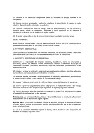 15. Informar a las autoridades competentes sobre los accidentes de trabajo ocurridos a sus
trabajadores.

16. Elaborar, mantener actualizados y analizar las estadísticas de los accidentes de trabajo, las cuales
estarán a disposición de las autoridades competentes.

17. Delimitar o demarcar las áreas de trabajo, zonas de almacenamiento y vías de circulación y
señalizar salidas, salidas de emergencia, resguardos y zonas peligrosas de las máquinas e
instalaciones de acuerdo con las disposiciones legales vigentes.

18. Organizar y desarrollar un plan de emergencia teniendo en cuenta las siguientes ramas:

a)RAMA PREVENTIVA:

Aplicación de las normas legales y técnicas sobre combustible, equipos eléctricos fuentes de calor y
sustancias peligrosas propias de la actividad económica de la empresa.

b) RAMA PASIVA O ESTRUCTURAL:

Diseño y construcción de fabricación con materiales resistentes, vías de salida suficientes y adecuadas
para la evacuación, de acuerdo con los riesgos existentes y el número de trabajadores.

c) RAMA ACTIVA O CONTROL DE LAS EMERGENCIAS:

Conformación y organización de brigadas (selección, capacitación, planes de emergencia y
evacuación), sistema de detección, alarma comunicación, selección y distribución de equipos de
control fijos o portátiles (manuales o automáticos), inspección, señalización y mantenimiento de los
sistemas de control.

19. Estudiar y controlar la recolección, tratamiento y disposiciones de residuos y desechos, aplicando y
cumpliendo con las medidas de saneamiento básico ambiental.

20. Promover, elaborar, desarrollar y evaluar programas de inducción y entrenamiento, encaminados a
la prevención de accidentes y conocimientos de los riesgos en el trabajo.

21. Asesorar y colaborar con el comité de Medicina, Higiene y seguridad Industrial de la empresa.

22. Elaborar y promover conjuntamente con los subprogramas de Medicina Preventiva y del Trabajo,
las normas internas de Salud Ocupacional y el reglamento de Higiene y Seguridad Industrial.

23. Elaborar y presentar a las directivas de la empresa para su aprobación el subprograma de Higiene
y Seguridad Industrial y ejecutar el plan aprobado.

Artículo doce. Los comités de Medicina, Higiene y Seguridad Industrial se constituirán y funcionarán
de conformidad con las disposiciones legales vigentes.

Artículo trece. Los comités de Medicina, Higiene y Seguridad Industrial de empresas públicas y
privadas, deberán registrar su constitución ante las autoridades laborales que se les correspondan,
según su jurisdicción así:

a) Los de la jurisdicción del Distrito Especial de Bogotá, ante la división de Salud Ocupacional, del
Ministerio de Trabajo y Seguridad Social.
 